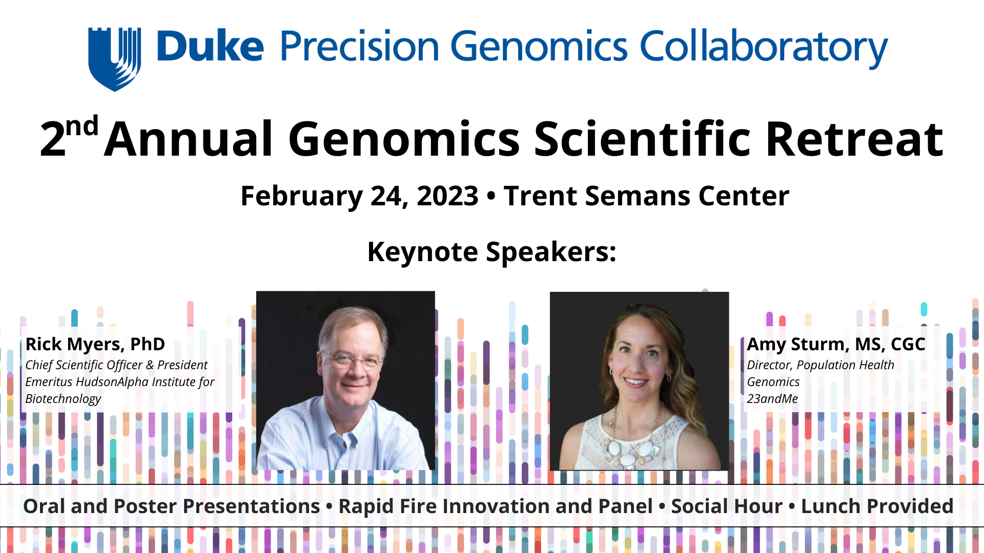 Duke Precision Genomics Collaboratory second annual genomics scientific retreat, february 24, 2023, trent semans center. Keynote speakers: Rick Myers, PhD  Chief Scientific Officer and President Emeritus HudsonAlpha Institute for Biotechnology and Amy Sturm, Director of population health genomics for 23andMe 