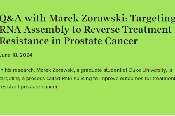 Screenshot of text: Q&A with Marek Zorawski: Targeting RNA Assembly to Reverse Treatment Resistance in Prostate Cancer June 18, 2024 In his research, Marek Zorawski, a graduate student at Duke University, is targeting a process called RNA splicing to improve outcomes for treatment-resistant prostate cancer.