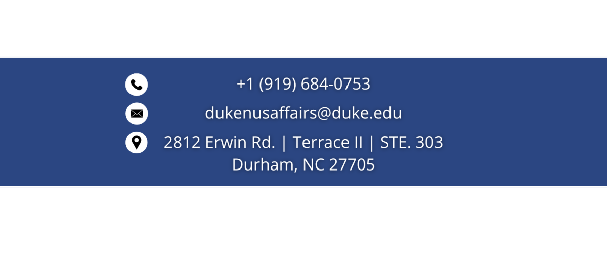 Text: phone number- +1 (919) 684-0753; email address: dukenusaffairs@duke.edu; location: 2812 Erwin Rd. Terrace II Set. 303 Durham, NC 27705