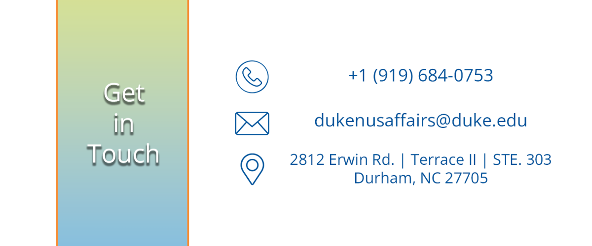 Text: Get in touch phone number: +1 919-684-0753 email: dukenusaffairs@duke.edu address: 2812 Erwin Rd. Terrace 2 suite 303 Durham NC 27705
